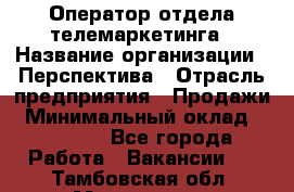 Оператор отдела телемаркетинга › Название организации ­ Перспектива › Отрасль предприятия ­ Продажи › Минимальный оклад ­ 25 000 - Все города Работа » Вакансии   . Тамбовская обл.,Моршанск г.